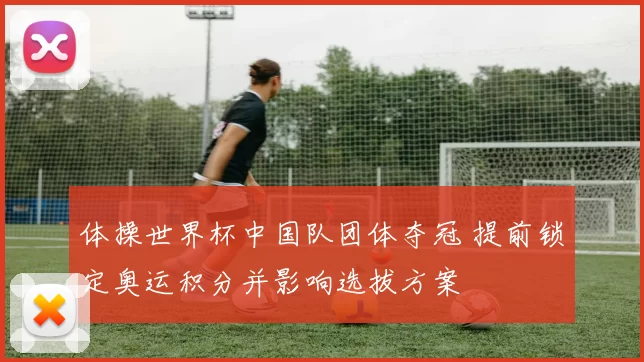 体操世界杯中国队团体夺冠 提前锁定奥运积分并影响选拔方案