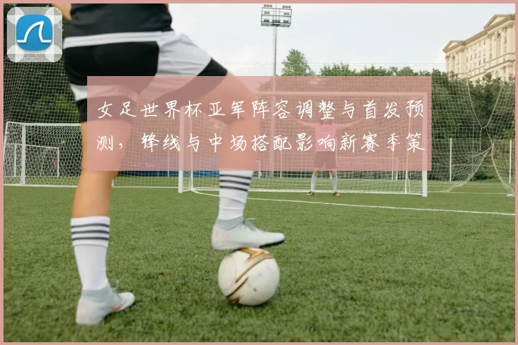 女足世界杯亚军阵容调整与首发预测，锋线与中场搭配影响新赛季策略