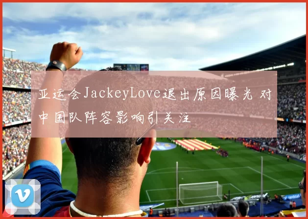 亚运会JackeyLove退出原因曝光 对中国队阵容影响引关注