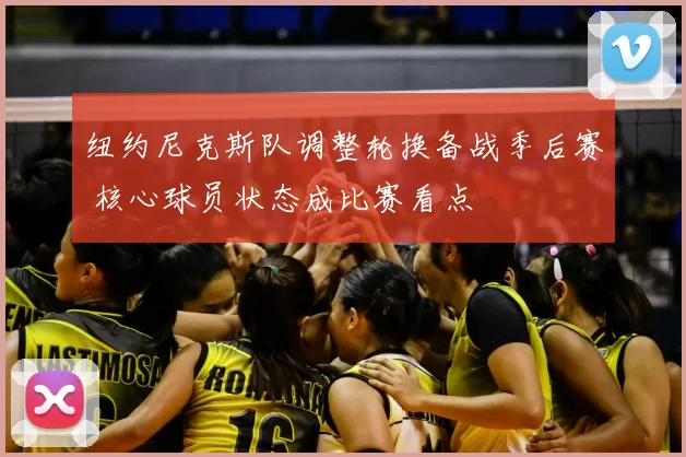 纽约尼克斯队调整轮换备战季后赛 核心球员状态成比赛看点