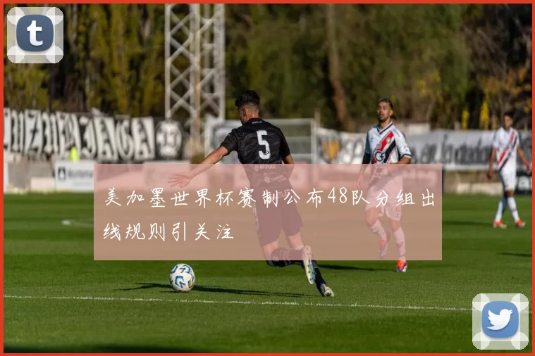 美加墨世界杯赛制公布48队分组出线规则引关注