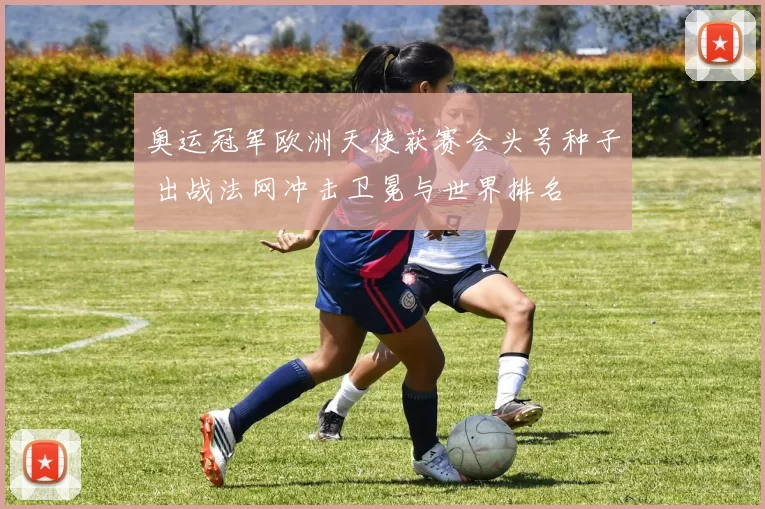 奥运冠军欧洲天使获赛会头号种子 出战法网冲击卫冕与世界排名