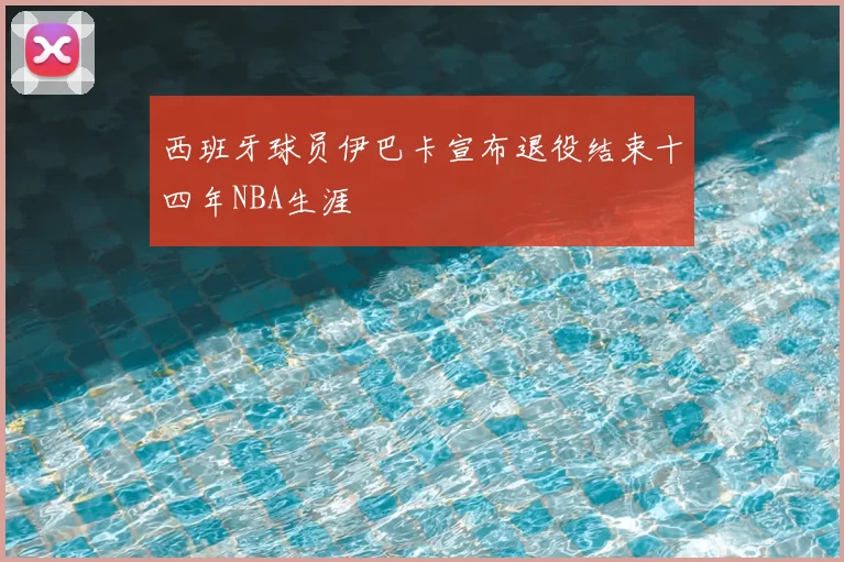 西班牙球员伊巴卡宣布退役结束十四年NBA生涯