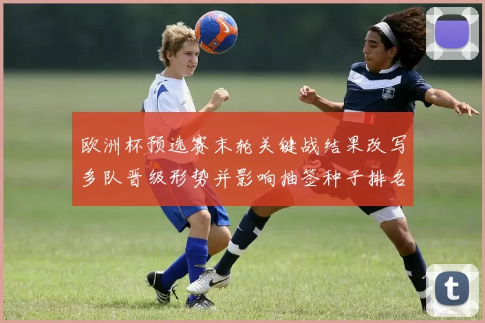 欧洲杯预选赛末轮关键战结果改写多队晋级形势并影响抽签种子排名