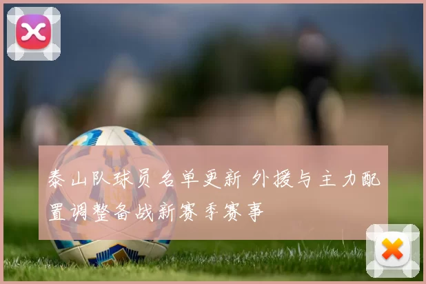 泰山队球员名单更新 外援与主力配置调整备战新赛季赛事