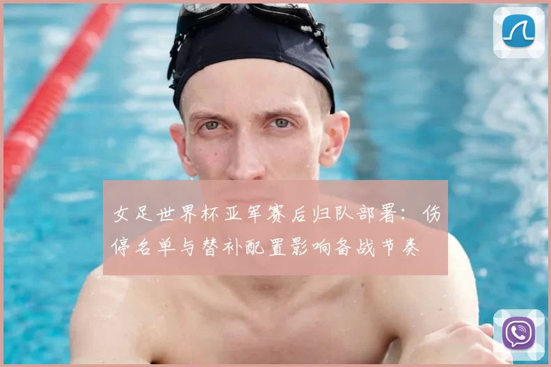 女足世界杯亚军赛后归队部署：伤停名单与替补配置影响备战节奏