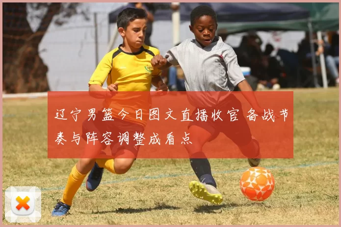 辽宁男篮今日图文直播收官 备战节奏与阵容调整成看点