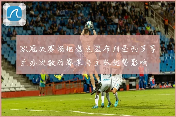 欧冠决赛场地盘点温布利圣西罗等主办次数对赛果与主队优势影响