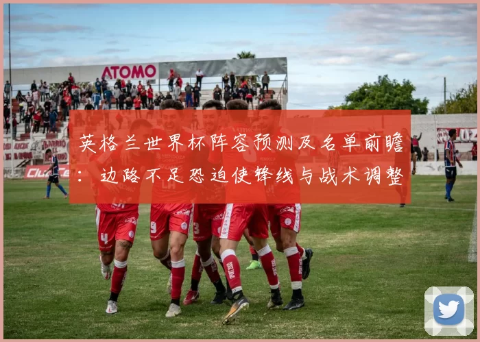 英格兰世界杯阵容预测及名单前瞻：边路不足恐迫使锋线与战术调整