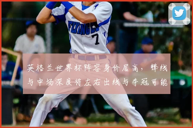 英格兰世界杯阵容身价居高，锋线与中场深度将左右出线与夺冠可能