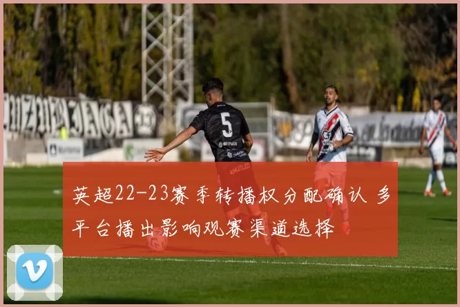 英超22-23赛季转播权分配确认 多平台播出影响观赛渠道选择