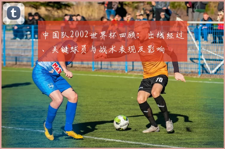 中国队2002世界杯回顾：出线经过、关键球员与战术表现及影响