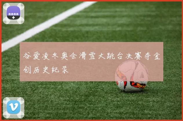 谷爱凌冬奥会滑雪大跳台决赛夺金创历史纪录