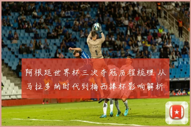 阿根廷世界杯三次夺冠历程梳理 从马拉多纳时代到梅西捧杯影响解析
