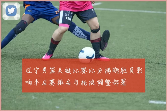 辽宁男篮关键比赛比分揭晓胜负影响季后赛排名与轮换调整部署