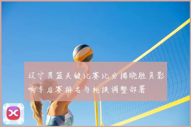 辽宁男篮关键比赛比分揭晓胜负影响季后赛排名与轮换调整部署