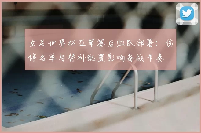 女足世界杯亚军赛后归队部署：伤停名单与替补配置影响备战节奏