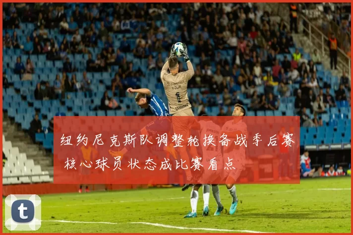 纽约尼克斯队调整轮换备战季后赛 核心球员状态成比赛看点