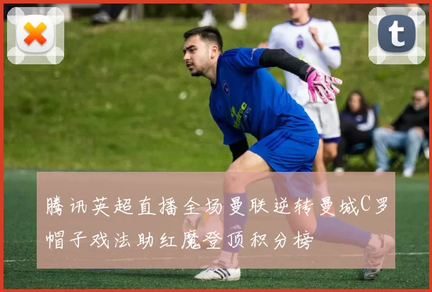 腾讯英超直播全场曼联逆转曼城C罗帽子戏法助红魔登顶积分榜