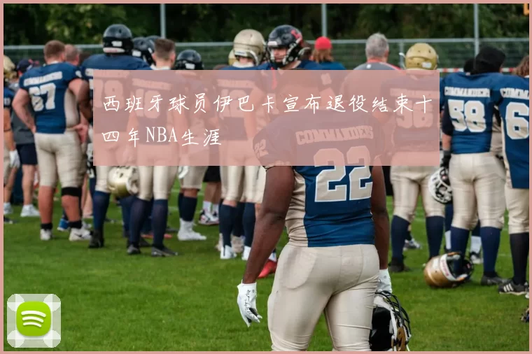 西班牙球员伊巴卡宣布退役结束十四年NBA生涯