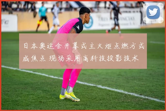 日本奥运会开幕式主火炬点燃方式成焦点 现场采用高科技投影技术