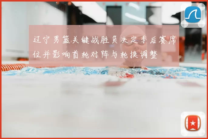 辽宁男篮关键战胜负决定季后赛席位并影响首轮对阵与轮换调整