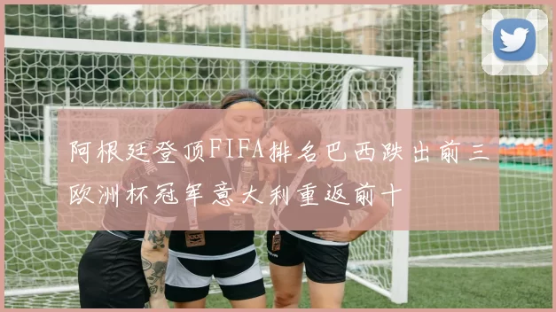 阿根廷登顶FIFA排名巴西跌出前三欧洲杯冠军意大利重返前十