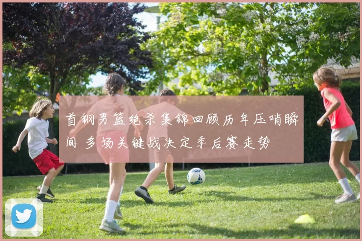 首钢男篮绝杀集锦回顾历年压哨瞬间 多场关键战决定季后赛走势