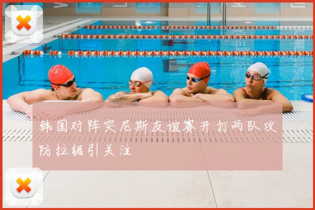 韩国对阵突尼斯友谊赛开打两队攻防拉锯引关注