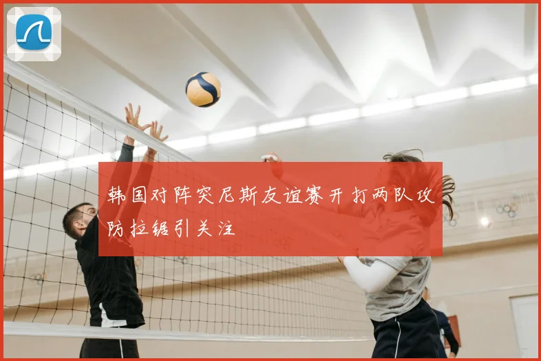 韩国对阵突尼斯友谊赛开打两队攻防拉锯引关注