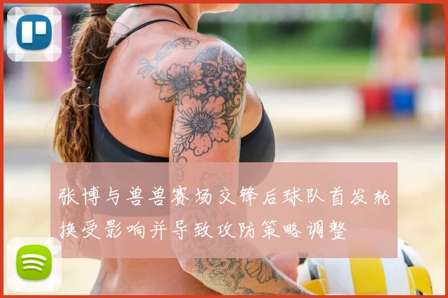张博与兽兽赛场交锋后球队首发轮换受影响并导致攻防策略调整
