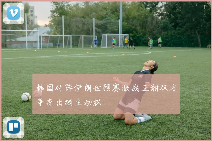 韩国对阵伊朗世预赛激战正酣双方争夺出线主动权