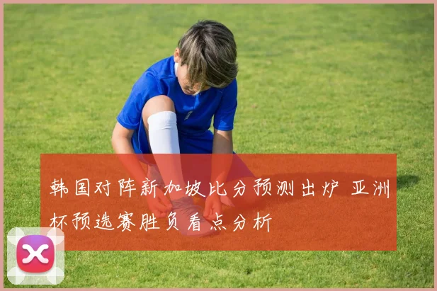 韩国对阵新加坡比分预测出炉 亚洲杯预选赛胜负看点分析