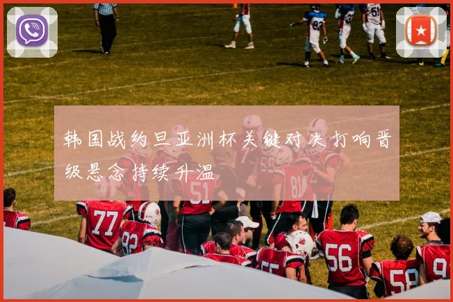 韩国战约旦亚洲杯关键对决打响晋级悬念持续升温