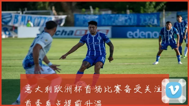 意大利欧洲杯首场比赛备受关注,首秀看点提前升温