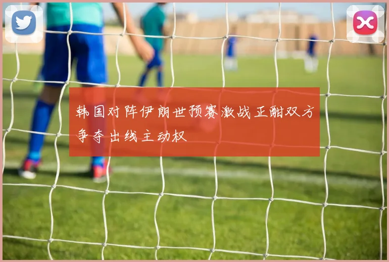 韩国对阵伊朗世预赛激战正酣双方争夺出线主动权