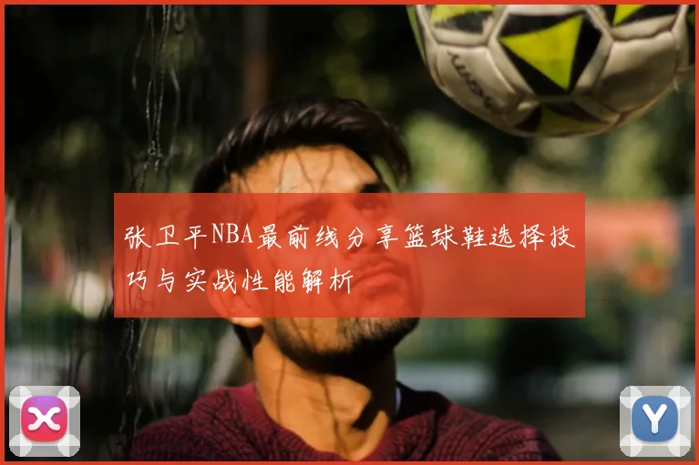 张卫平NBA最前线分享篮球鞋选择技巧与实战性能解析