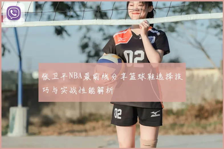 张卫平NBA最前线分享篮球鞋选择技巧与实战性能解析