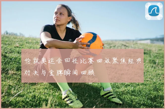 伦敦奥运会田径比赛回放聚焦经典对决与金牌瞬间回顾
